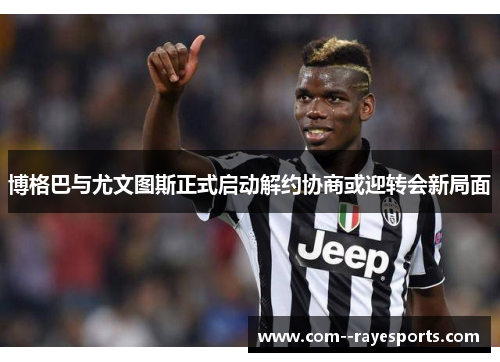 博格巴与尤文图斯正式启动解约协商或迎转会新局面