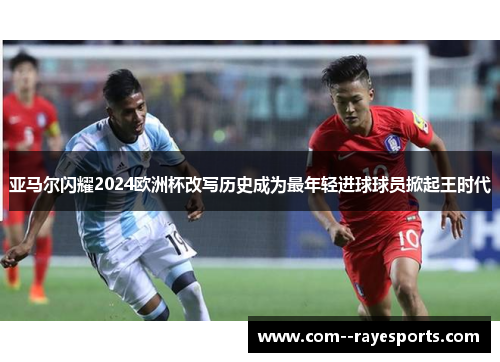 亚马尔闪耀2024欧洲杯改写历史成为最年轻进球球员掀起王时代 亚马尔闪耀2024欧洲杯改写历史成为最年轻进球球员掀起王时代